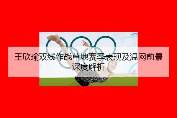 王欣瑜双线作战草地赛季表现及温网前景深度解析